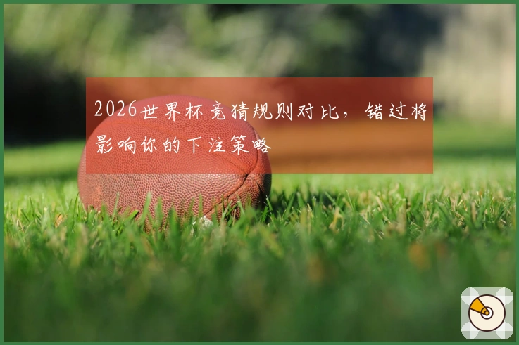 2026世界杯竞猜规则对比，错过将影响你的下注策略