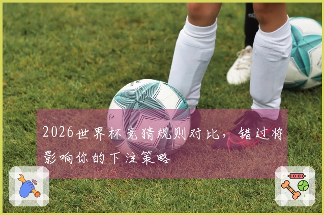 2026世界杯竞猜规则对比，错过将影响你的下注策略
