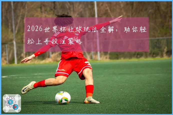 2026世界杯让球玩法全解，助你轻松上手投注策略
